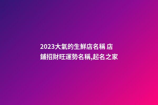2023大氣的生鮮店名稱 店鋪招財旺運勢名稱,起名之家-第1張-店鋪起名-玄機派